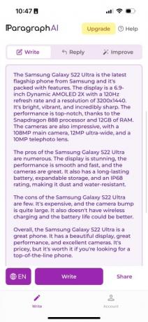 Огляд Galaxy S22 Ultra, написаний ParagraphAI. У ньому написано: «Samsung Galaxy S22 Ultra — це останній флагманський телефон від Samsung, у якому багато функцій. Дисплей — 6,9-дюймовий Dynamic AMOLED 2X з частотою оновлення 120 Гц і роздільною здатністю 3200×1440. Він яскравий, живий і неймовірно гострий. Продуктивність на найвищому рівні завдяки процесору Snapdragon 888 і 12 ГБ оперативної пам'яті. Камери також вражають: основна камера на 108 МП, ультраширока на 12 МП і телеоб’єктив на 10 МП. Плюсів у Samsung Galaxy S22 Ultra безліч. Дисплей приголомшливий, продуктивність плавна та швидка, а камери чудові. Він також має довготривалий акумулятор, розширюваний накопичувач і рейтинг IP68, що робить його пило- та водостійким. Мінусів у Samsung Galaxy S22 Ultra небагато. Це дорого, а виступ камери досить великий. Він також не має бездротової зарядки, і час автономної роботи міг би бути кращим. Загалом, Samsung Galaxy S22 Ultra — чудовий телефон. Він має гарний дисплей, чудову продуктивність і чудові камери. Це дорого, але воно того варте, якщо ви шукаєте телефон найкращого рівня».